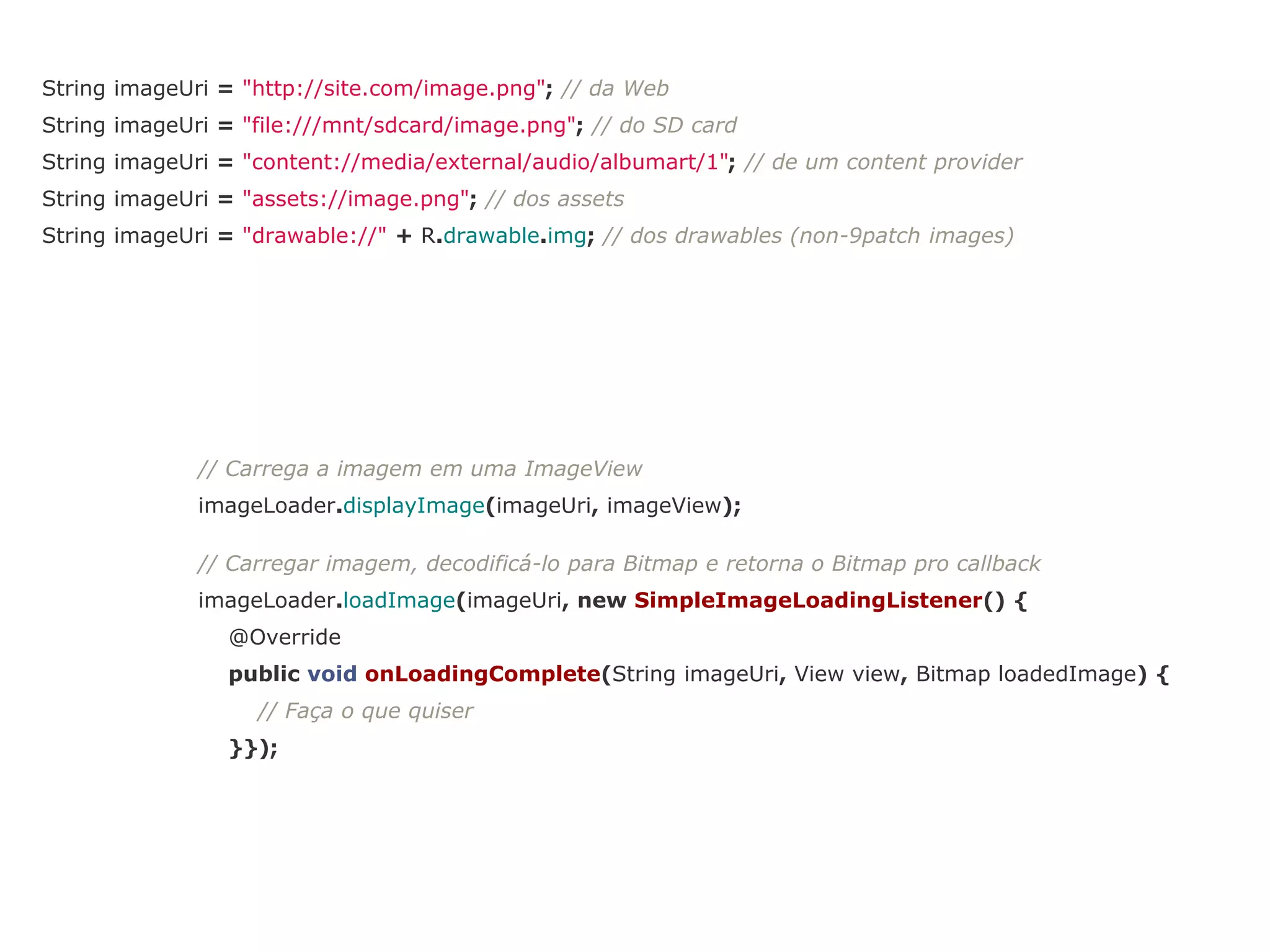 String imageUri = "http://site.com/image.png"; // da Web 
String imageUri = "file:///mnt/sdcard/image.png"; // do SD card 
String imageUri = "content://media/external/audio/albumart/1"; // de um content provider 
String imageUri = "assets://image.png"; // dos assets 
String imageUri = "drawable://" + R.drawable.img; // dos drawables (non-9patch images) 
// Carrega a imagem em uma ImageView 
imageLoader.displayImage(imageUri, imageView); 
// Carregar imagem, decodificá-lo para Bitmap e retorna o Bitmap pro callback 
imageLoader.loadImage(imageUri, new SimpleImageLoadingListener() { 
@Override 
public void onLoadingComplete(String imageUri, View view, Bitmap loadedImage) { 
// Faça o que quiser 
}}); 
 