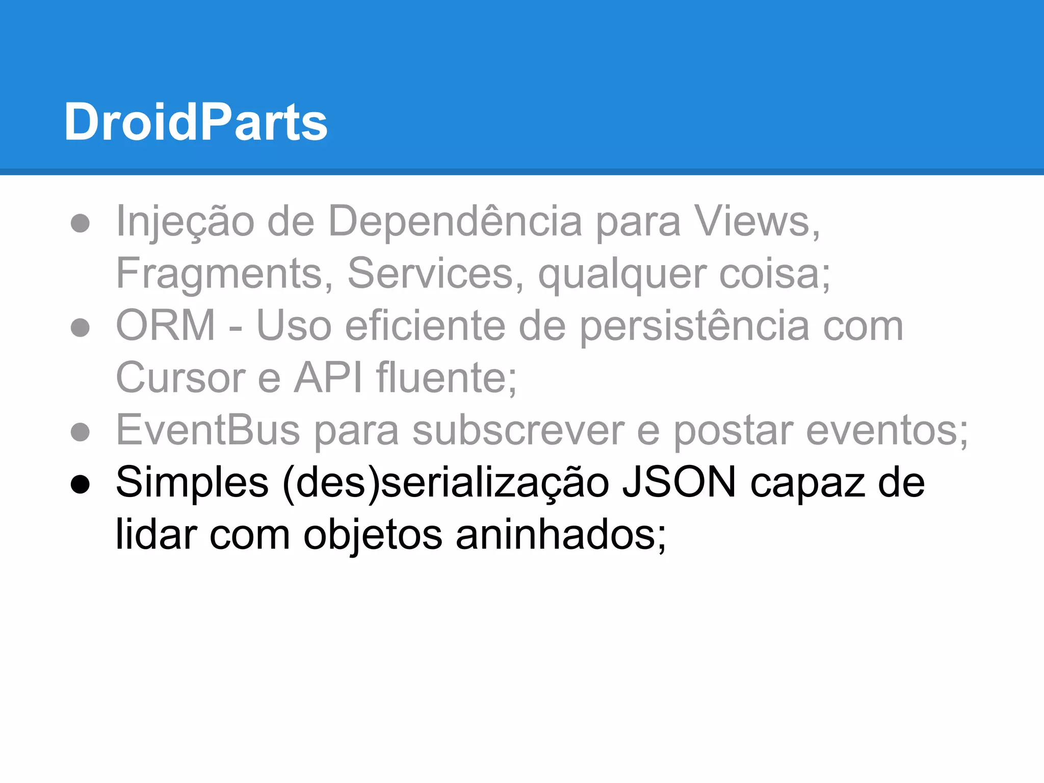 DroidParts 
● Injeção de Dependência para Views, 
Fragments, Services, qualquer coisa; 
● ORM - Uso eficiente de persistência com 
Cursor e API fluente; 
● EventBus para subscrever e postar eventos; 
● Simples (des)serialização JSON capaz de 
lidar com objetos aninhados; 
 