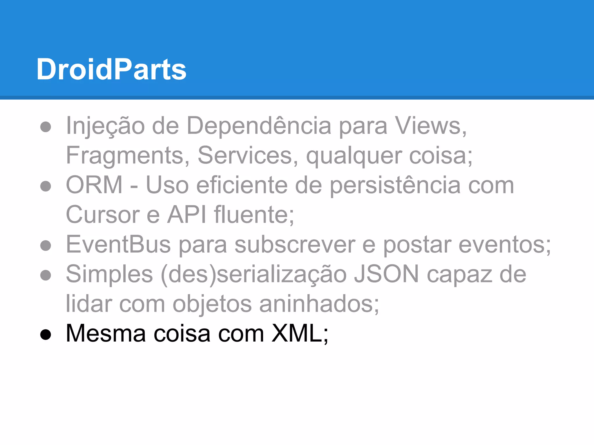 DroidParts 
● Injeção de Dependência para Views, 
Fragments, Services, qualquer coisa; 
● ORM - Uso eficiente de persistência com 
Cursor e API fluente; 
● EventBus para subscrever e postar eventos; 
● Simples (des)serialização JSON capaz de 
lidar com objetos aninhados; 
● Mesma coisa com XML; 
 