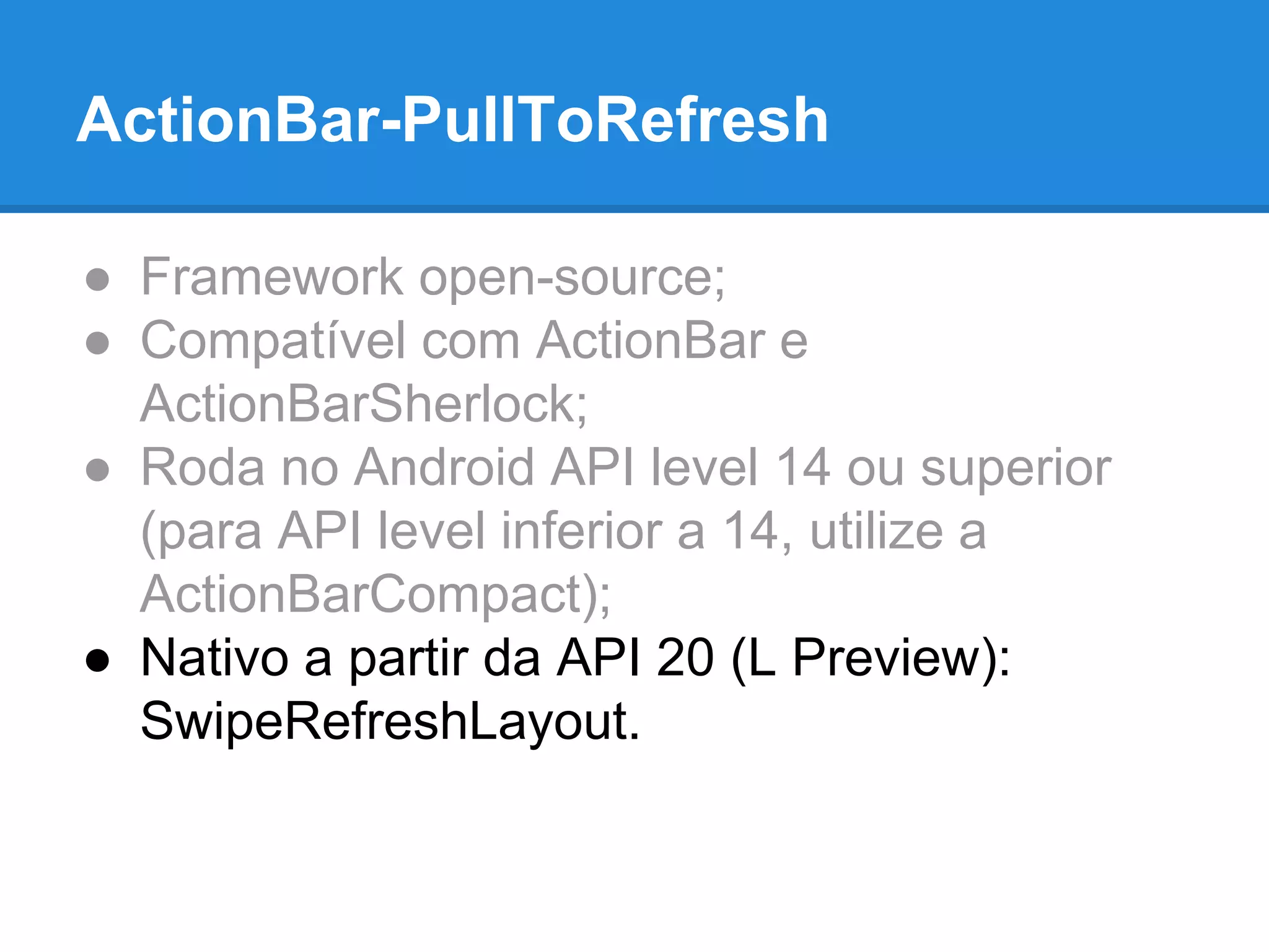 ActionBar-PullToRefresh 
● Framework open-source; 
● Compatível com ActionBar e 
ActionBarSherlock; 
● Roda no Android API level 14 ou superior 
(para API level inferior a 14, utilize a 
ActionBarCompact); 
● Nativo a partir da API 20 (L Preview): 
SwipeRefreshLayout. 
 