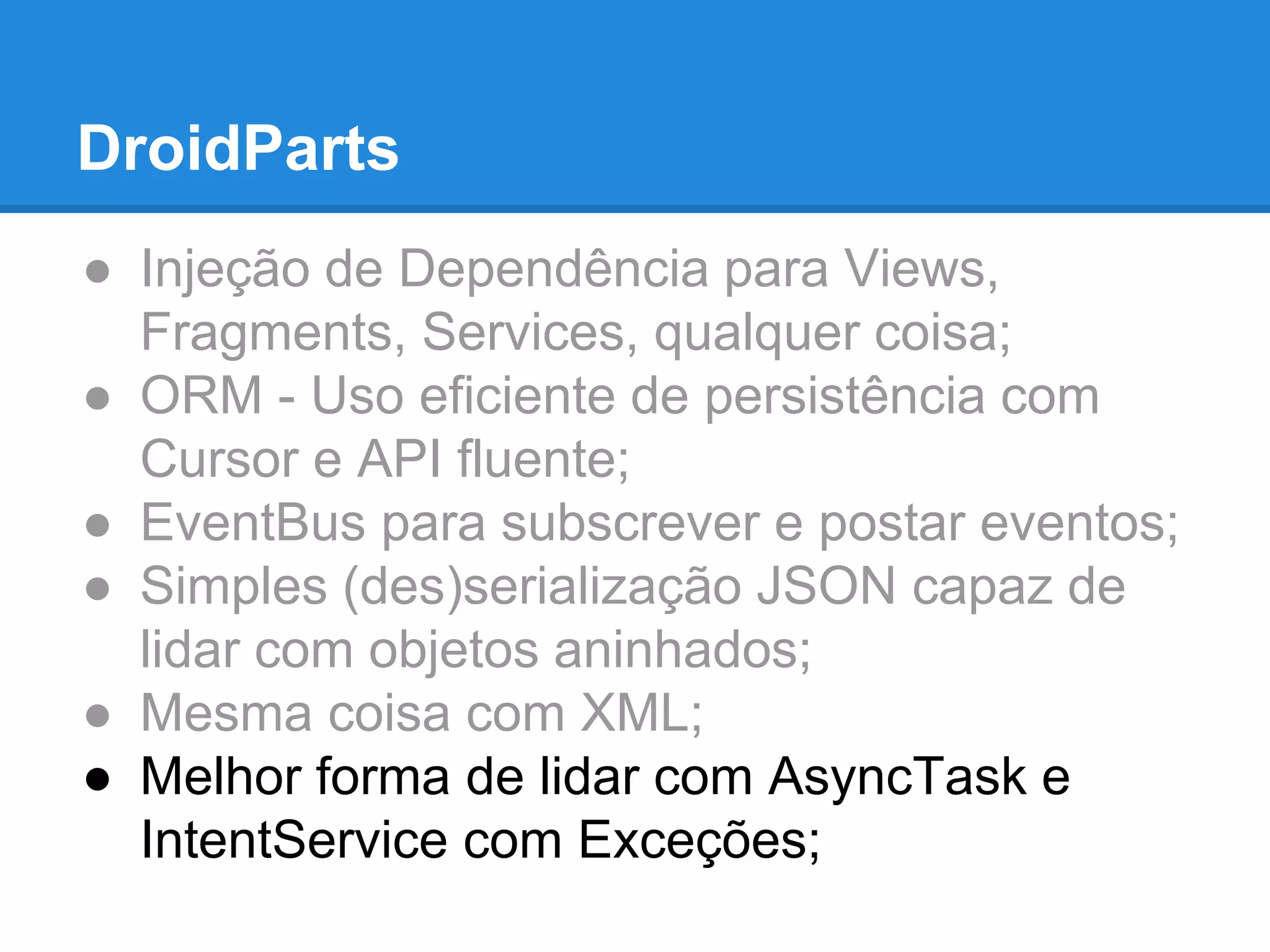 DroidParts 
● Injeção de Dependência para Views, 
Fragments, Services, qualquer coisa; 
● ORM - Uso eficiente de persistência com 
Cursor e API fluente; 
● EventBus para subscrever e postar eventos; 
● Simples (des)serialização JSON capaz de 
lidar com objetos aninhados; 
● Mesma coisa com XML; 
● Melhor forma de lidar com AsyncTask e 
IntentService com Exceções; 
 