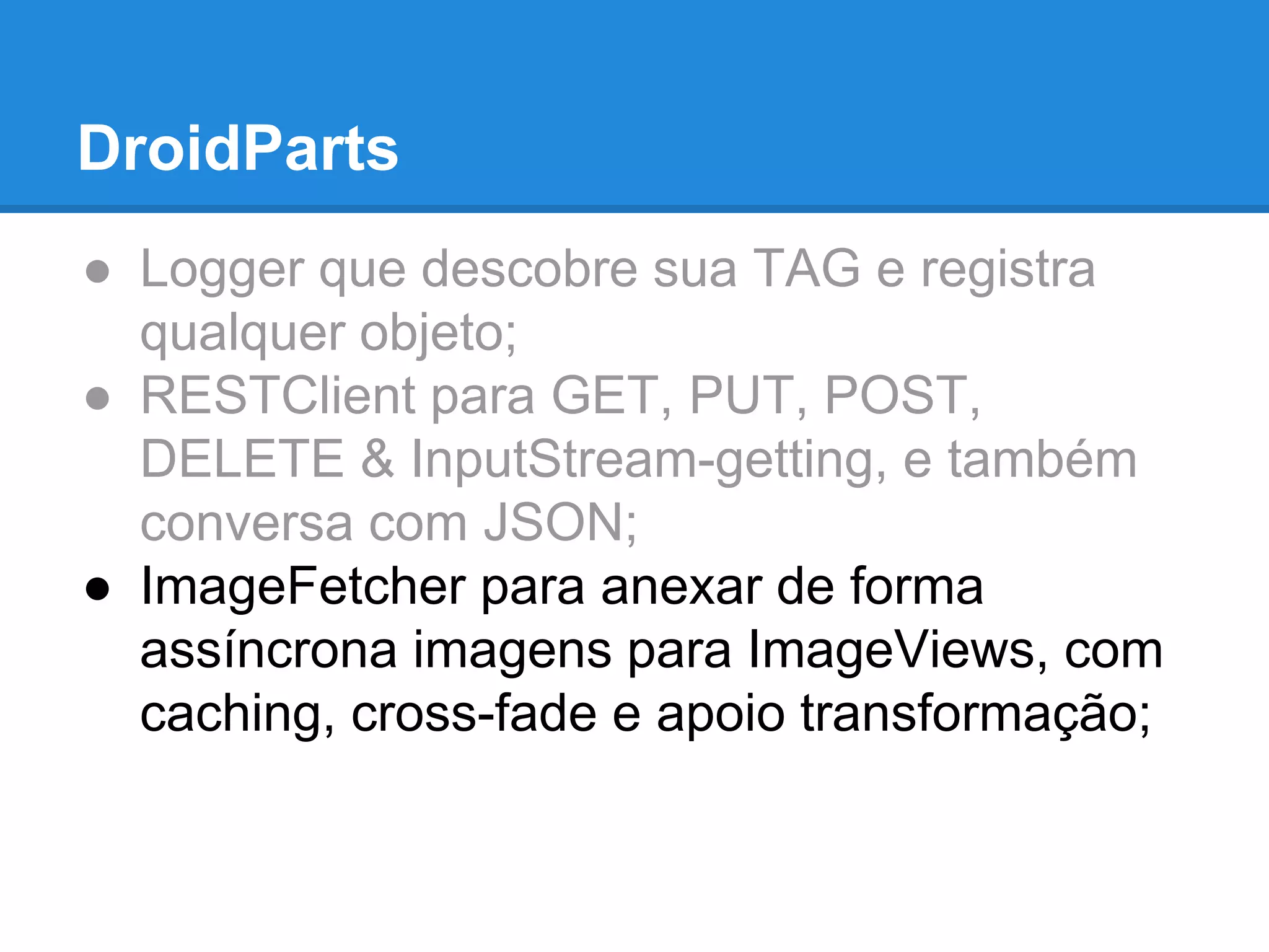 DroidParts 
● Logger que descobre sua TAG e registra 
qualquer objeto; 
● RESTClient para GET, PUT, POST, 
DELETE & InputStream-getting, e também 
conversa com JSON; 
● ImageFetcher para anexar de forma 
assíncrona imagens para ImageViews, com 
caching, cross-fade e apoio transformação; 
 
