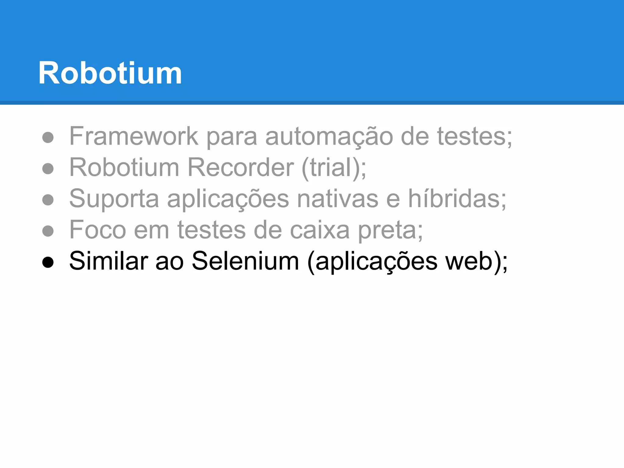 Robotium 
● Framework para automação de testes; 
● Robotium Recorder (trial); 
● Suporta aplicações nativas e híbridas; 
● Foco em testes de caixa preta; 
● Similar ao Selenium (aplicações web); 
 