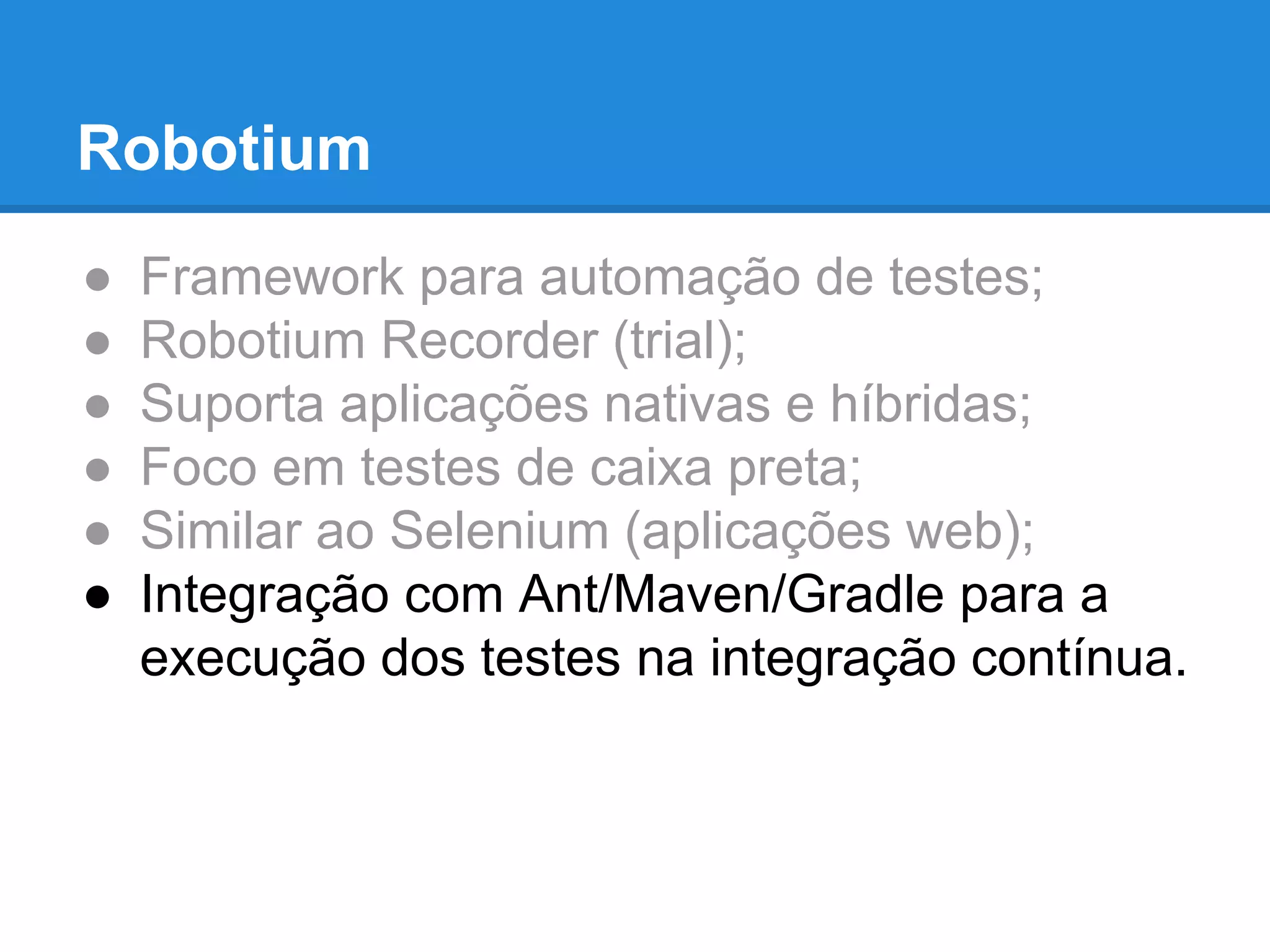 Robotium 
● Framework para automação de testes; 
● Robotium Recorder (trial); 
● Suporta aplicações nativas e híbridas; 
● Foco em testes de caixa preta; 
● Similar ao Selenium (aplicações web); 
● Integração com Ant/Maven/Gradle para a 
execução dos testes na integração contínua. 
 
