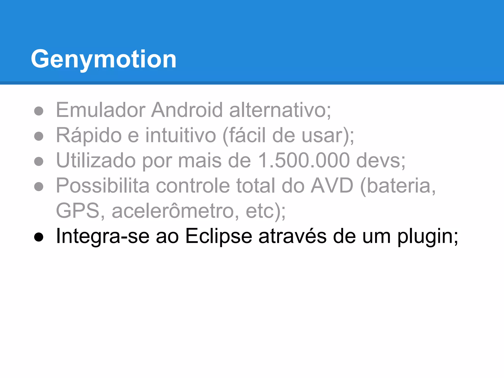Genymotion 
● Emulador Android alternativo; 
● Rápido e intuitivo (fácil de usar); 
● Utilizado por mais de 1.500.000 devs; 
● Possibilita controle total do AVD (bateria, 
GPS, acelerômetro, etc); 
● Integra-se ao Eclipse através de um plugin; 
 