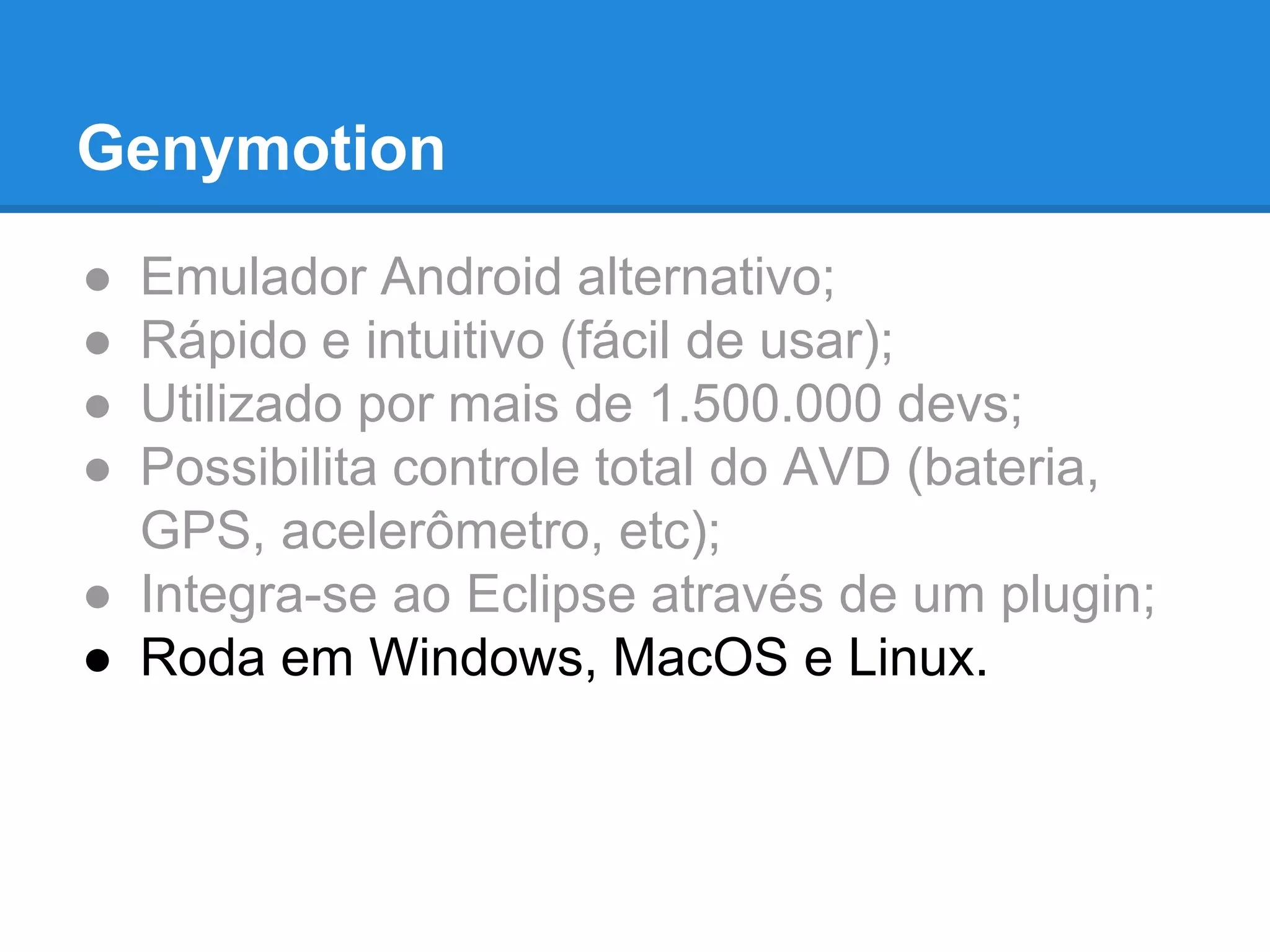 Genymotion 
● Emulador Android alternativo; 
● Rápido e intuitivo (fácil de usar); 
● Utilizado por mais de 1.500.000 devs; 
● Possibilita controle total do AVD (bateria, 
GPS, acelerômetro, etc); 
● Integra-se ao Eclipse através de um plugin; 
● Roda em Windows, MacOS e Linux. 
 