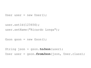 User user = new User(); 
user.setId(123456); 
user.setName("Ricardo Longa"); 
Gson gson = new Gson(); 
String json = gson.toJson(user); 
User user = gson.fromJson(json, User.class); 
 