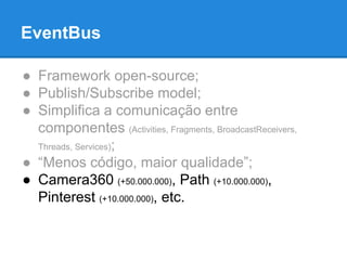 EventBus 
● Framework open-source; 
● Publish/Subscribe model; 
● Simplifica a comunicação entre 
componentes (Activities, Fragments, BroadcastReceivers, 
Threads, Services); 
● “Menos código, maior qualidade”; 
● Camera360 (+50.000.000), Path (+10.000.000), 
Pinterest (+10.000.000), etc. 
 