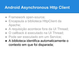 Android Asynchronous Http Client 
● Framework open-source; 
● Encapsula a biblioteca HttpClient da 
Apache; 
● A requisição acontece fora da UI Thread; 
● O callback é executado na UI Thread; 
● Pode ser executado em um Service; 
● A biblioteca identifica automaticamente o 
contexto em que foi disparada; 
 