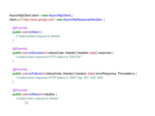 AsyncHttpClient client = new AsyncHttpClient(); 
client.get("http://www.google.com", new AsyncHttpResponseHandler() { 
@Override 
public void onStart() { 
// called before request is started 
} 
@Override 
public void onSuccess(int statusCode, Header[] headers, byte[] response) { 
// called when response HTTP status is "200 OK" 
} 
@Override 
public void onFailure(int statusCode, Header[] headers, byte[] errorResponse, Throwable e) { 
// called when response HTTP status is "4XX" (eg. 401, 403, 404) 
} 
@Override 
public void onRetry(int retryNo) { 
// called when request is retried 
}}); 
 