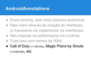 AndroidAnnotations 
● Event binding, sem mais listeners anônimos; 
● Rest client através da criação de interfaces 
(o framework irá implementar as interfaces); 
● Não impacta na performance em runtime; 
● Tudo isso com menos de 50kb; 
● Call of Duty (+1.000.000), Magic Piano by Smule 
(+10.000.000), etc. 
 