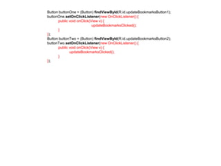 Button buttonOne = (Button) findViewById(R.id.updateBookmarksButton1); 
buttonOne.setOnClickListener(new OnClickListener() { 
public void onClick(View v) { 
updateBookmarksClicked(); 
} 
}); 
Button buttonTwo = (Button) findViewById(R.id.updateBookmarksButton2); 
buttonTwo.setOnClickListener(new OnClickListener() { 
public void onClick(View v) { 
updateBookmarksClicked(); 
} 
}); 
 