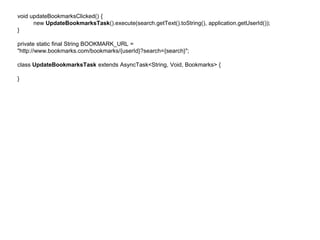 void updateBookmarksClicked() { 
new UpdateBookmarksTask().execute(search.getText().toString(), application.getUserId()); 
} 
private static final String BOOKMARK_URL = 
"http://www.bookmarks.com/bookmarks/{userId}?search={search}"; 
class UpdateBookmarksTask extends AsyncTask<String, Void, Bookmarks> { 
} 
 