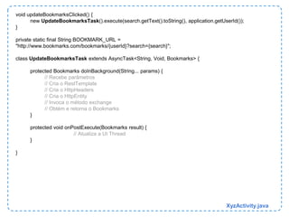 void updateBookmarksClicked() { 
new UpdateBookmarksTask().execute(search.getText().toString(), application.getUserId()); 
} 
private static final String BOOKMARK_URL = 
"http://www.bookmarks.com/bookmarks/{userId}?search={search}"; 
class UpdateBookmarksTask extends AsyncTask<String, Void, Bookmarks> { 
protected Bookmarks doInBackground(String... params) { 
// Recebe parâmetros 
// Cria o RestTemplate 
// Cria o HttpHeaders 
// Cria o HttpEntity 
// Invoca o método exchange 
// Obtém e retorna o Bookmarks 
} 
protected void onPostExecute(Bookmarks result) { 
// Atualiza a UI Thread 
} 
} 
XyzActivity.java 
 