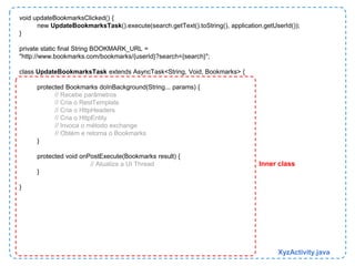 void updateBookmarksClicked() { 
new UpdateBookmarksTask().execute(search.getText().toString(), application.getUserId()); 
} 
private static final String BOOKMARK_URL = 
"http://www.bookmarks.com/bookmarks/{userId}?search={search}"; 
class UpdateBookmarksTask extends AsyncTask<String, Void, Bookmarks> { 
protected Bookmarks doInBackground(String... params) { 
// Recebe parâmetros 
// Cria o RestTemplate 
// Cria o HttpHeaders 
// Cria o HttpEntity 
// Invoca o método exchange 
// Obtém e retorna o Bookmarks 
} 
protected void onPostExecute(Bookmarks result) { 
// Atualiza a UI Thread 
} 
} 
Inner class 
XyzActivity.java 
 