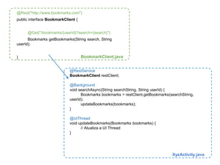 @Rest("http://www.bookmarks.com") 
public interface BookmarkClient { 
@Get("/bookmarks/{userId}?search={search}") 
Bookmarks getBookmarks(String search, String 
@RestService 
BookmarkClient restClient; 
@Background 
void searchAsync(String searchString, String userId) { 
Bookmarks bookmarks = restClient.getBookmarks(searchString, 
userId); 
updateBookmarks(bookmarks); 
} 
@UiThread 
void updateBookmarks(Bookmarks bookmarks) { 
// Atualiza a UI Thread 
} 
userId); 
} 
XyzActivity.java 
BookmarkClient.java 
 