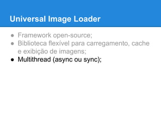 Universal Image Loader 
● Framework open-source; 
● Biblioteca flexível para carregamento, cache 
e exibição de imagens; 
● Multithread (async ou sync); 
 