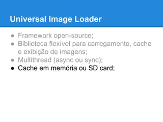Universal Image Loader 
● Framework open-source; 
● Biblioteca flexível para carregamento, cache 
e exibição de imagens; 
● Multithread (async ou sync); 
● Cache em memória ou SD card; 
 
