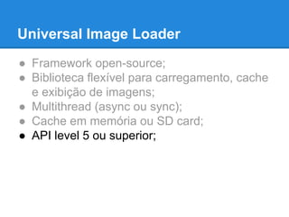 Universal Image Loader 
● Framework open-source; 
● Biblioteca flexível para carregamento, cache 
e exibição de imagens; 
● Multithread (async ou sync); 
● Cache em memória ou SD card; 
● API level 5 ou superior; 
 