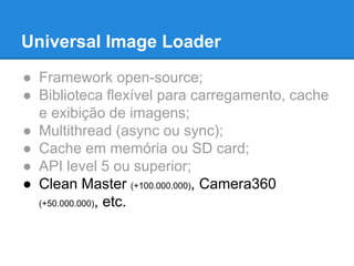 Universal Image Loader 
● Framework open-source; 
● Biblioteca flexível para carregamento, cache 
e exibição de imagens; 
● Multithread (async ou sync); 
● Cache em memória ou SD card; 
● API level 5 ou superior; 
● Clean Master (+100.000.000), Camera360 
(+50.000.000), etc. 
 