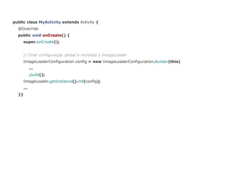 public class MyActivity extends Activity { 
@Override 
public void onCreate() { 
super.onCreate(); 
// Criar configuração global e inicializa o ImageLoader 
ImageLoaderConfiguration config = new ImageLoaderConfiguration.Builder(this) 
... 
.build(); 
ImageLoader.getInstance().init(config); 
... 
}} 
 