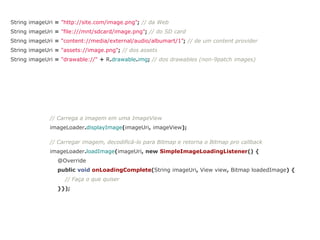 String imageUri = "http://site.com/image.png"; // da Web 
String imageUri = "file:///mnt/sdcard/image.png"; // do SD card 
String imageUri = "content://media/external/audio/albumart/1"; // de um content provider 
String imageUri = "assets://image.png"; // dos assets 
String imageUri = "drawable://" + R.drawable.img; // dos drawables (non-9patch images) 
// Carrega a imagem em uma ImageView 
imageLoader.displayImage(imageUri, imageView); 
// Carregar imagem, decodificá-lo para Bitmap e retorna o Bitmap pro callback 
imageLoader.loadImage(imageUri, new SimpleImageLoadingListener() { 
@Override 
public void onLoadingComplete(String imageUri, View view, Bitmap loadedImage) { 
// Faça o que quiser 
}}); 
 