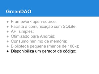 GreenDAO 
● Framework open-source; 
● Facilita a comunicação com SQLite; 
● API simples; 
● Otimizado para Android; 
● Consumo mínimo de memória; 
● Biblioteca pequena (menos de 100k); 
● Disponibiliza um gerador de código; 
 