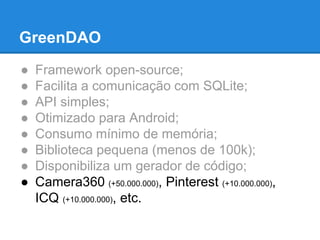 GreenDAO 
● Framework open-source; 
● Facilita a comunicação com SQLite; 
● API simples; 
● Otimizado para Android; 
● Consumo mínimo de memória; 
● Biblioteca pequena (menos de 100k); 
● Disponibiliza um gerador de código; 
● Camera360 (+50.000.000), Pinterest (+10.000.000), 
ICQ (+10.000.000), etc. 
 