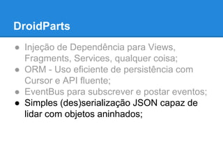 DroidParts 
● Injeção de Dependência para Views, 
Fragments, Services, qualquer coisa; 
● ORM - Uso eficiente de persistência com 
Cursor e API fluente; 
● EventBus para subscrever e postar eventos; 
● Simples (des)serialização JSON capaz de 
lidar com objetos aninhados; 
 