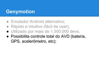 Genymotion 
● Emulador Android alternativo; 
● Rápido e intuitivo (fácil de usar); 
● Utilizado por mais de 1.500.000 devs; 
● Possibilita controle total do AVD (bateria, 
GPS, acelerômetro, etc); 
 
