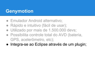 Genymotion 
● Emulador Android alternativo; 
● Rápido e intuitivo (fácil de usar); 
● Utilizado por mais de 1.500.000 devs; 
● Possibilita controle total do AVD (bateria, 
GPS, acelerômetro, etc); 
● Integra-se ao Eclipse através de um plugin; 
 