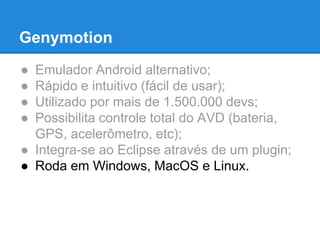Genymotion 
● Emulador Android alternativo; 
● Rápido e intuitivo (fácil de usar); 
● Utilizado por mais de 1.500.000 devs; 
● Possibilita controle total do AVD (bateria, 
GPS, acelerômetro, etc); 
● Integra-se ao Eclipse através de um plugin; 
● Roda em Windows, MacOS e Linux. 
 