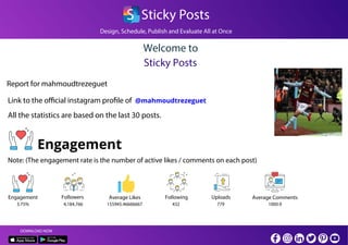 Design, Schedule, Publish and Evaluate All at Once
S Sticky Posts
Welcome to
Sticky Posts
Report for mahmoudtrezeguet
Link to the official instagram profile of
All the statistics are based on the last 30 posts.
Engagement
Note: (The engagement rate is the number of active likes / comments on each post)
Engagement Average Likes Average CommentsFollowers Following Uploads
DOWNLOAD NOW
@mahmoudtrezeguet
3.75% 155945.46666667 1000.94,184,766 432 779
 