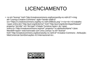 LICENCIAMENTO
● <a rel="license" href="http://creativecommons.org/licenses/by-nc-nd/4.0/"><img
alt="Licença Creative Commons" style="border-width:0"
src="https://i.creativecommons.org/l/by-nc-nd/4.0/88x31.png" /></a><br />O trabalho
<span xmlns:dct="http://purl.org/dc/terms/" href="http://purl.org/dc/dcmitype/Dataset"
property="dct:title" rel="dct:type">Cidade Turistica</span> de <span
xmlns:cc="http://creativecommons.org/ns#" property="cc:attributionName">Jane
Mandelli</span> está licenciado com uma Licença <a rel="license"
href="http://creativecommons.org/licenses/by-nc-nd/4.0/">Creative Commons - Atribuição-
NãoComercial-SemDerivações 4.0 Internacional</a>.
 