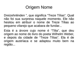 Origem Nome
Dreizehnlinden ”, que significa “Treze Tílias”. Qual
não foi sua surpresa naquele momento. Ele não
hesitou em atribuir o nome de Treze Tílias ao
pequeno vilarejo que acabara de fundar...
Esta é a árvore cujo nome é “Tília”, que deu
origem ao nome do livro do poeta Wilhelm Weber,
e depois da cidade de “Treze Tílias”. Ela é de
origem austríaca e se adaptou muito bem na
região...
 