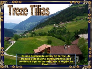 Es una historia de amor, de coraje, de trabajo y de mucha perseverancia, que comienza aqui en Austria, em la región de Tirol... Treze Tilias 