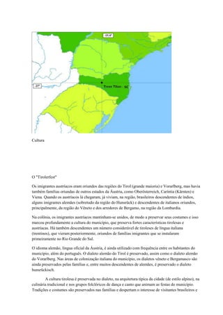 Cultura




O "Tirolerfest"

Os imigrantes austríacos eram oriundos das regiões do Tirol (grande maioria) e Vorarlberg, mas havia
também famílias oriundas de outros estados da Áustria, como Oberösterreich, Caríntia (Kärnten) e
Viena. Quando os austríacos lá chegaram, já viviam, na região, brasileiros descendentes de índios,
alguns imigrantes alemães (sobretudo da região do Hunsrück) e descendentes de italianos oriundos,
principalmente, da região do Vêneto e dos arredores de Bergamo, na região da Lombardia.

Na colônia, os imigrantes austríacos mantinham-se unidos, de modo a preservar seus costumes e isso
marcou profundamente a cultura do município, que preserva fortes características tirolesas e
austríacas. Há também descendentes um número considerável de tiroleses de língua italiana
(trentinos), que vieram posteriormente, oriundos de famílias imigrantes que se instalaram
primeiramente no Rio Grande do Sul.

O idioma alemão, língua oficial da Áustria, é ainda utilizado com frequência entre os habitantes do
município, além do português. O dialeto alemão do Tirol é preservado, assim como o dialeto alemão
do Vorarlberg. Nas áreas de colonização italiana do município, os dialetos vêneto e Bergamasco são
ainda preservados pelas famílias e, entre muitos descendentes de alemães, é preservado o dialeto
hunsrückisch.

        A cultura tirolesa é preservada no dialeto, na arquitetura típica da cidade (de estilo alpino), na
culinária tradicional e nos grupos folclóricos de dança e canto que animam as festas do município.
Tradições e costumes são preservados nas famílias e despertam o interesse de visitantes brasileiros e
 