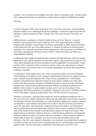 europeus. Treze Tílias preserva com orgulho suas raízes culturais, reforçando, assim, o elo de amizade
entre a nação brasileira (das novas gerações) e a nação austríaca (origem dos fundadores da cidade).

Economia



No final da década de 1960 e início da década de 1970, Treze Tílias entrou para o mapa da indústria
regional e estadual, com a implantação das primeiras indústrias. Constam dos registros da história do
município a criação da Indústria de Óleos Vegetais Treze Tílias, dos Lacticínios Tirol Ltda. e da
Incotril.

Indubitavelmente, a instalação e a história da indústria láctea em Treze Tílias foi e é a grande
responsável pelo progresso local e pela posição que Treze Tílias ocupa atualmente no ranking
estadual, tendo alcançado o segundo lugar em renda per capita (dados de 2006), ficando atrás apenas
de São Francisco do Sul, que é uma cidade portuária. A instalação da indústria de laticínios nasceu
juntamente com a realização das primeiras feiras agropecuárias - e não foi uma mera coincidência. As
feiras foram organizadas por iniciativa do pároco local Pe. Johann Otto Küng, que liderou esse
empreendimento industrial.

A indústria de óleos vegetais foi transferida para o sudoeste do Estado do Paraná, onde havia grandes
plantações de soja, e passou a produzir em escala muito superior à que era possível na região de Treze
Tílias, onde a topografia não favorecia a produção de culturas dependentes de mecanização. Ficaram
em Treze Tílias a Lacticínios Tirol e a Incotril que, durante muitos anos representaram, ao lado da
Baterias Pioneiro, esta um pouco mais nova, as grandes empregadoras de mão de obra e geradoras de
renda para o município.

As exposições (e feiras) agropecuárias, que tiveram suas primeiras edições no início da década de
1970, mostraram aos produtores locais e regionais o grande potencial que havia no segmento leiteiro e
todos os benefícios que dele poderiam advir. Nesses eventos, apresentavam-se, como atrações
culturais e demonstrações da cultura local, grupos de danças típicas e bandas locais, entre outros
artistas. Essas demonstrações cresceram e se multiplicaram mais ou menos na mesma velocidade e
proporção que o interesse pelos produtores locais pela melhoria na qualidade do plantel de seus
rebanhos. Santa Catarina é o quinto produtor nacional, com 6,7 por cento da produção (Censo
Agropecuário 2007-Instituto Brasileiro de Geografia e Estatística) com cerca de 1,58 bilhões de litros,
e Treze Tílias lidera o ranking de produtividade, com 3 718 litros de leite por vaca por ano.

Entretanto, curiosamente, a principal fonte geradora de renda dos produtores trezetilienses não é o
leite. De acordo com os dados retirados dos relatórios do valor adicionado, fornecido pela Associação
dos Municípios do Meio Oeste Catarinense, as vendas de produtos agropecuários (animais e insumos)
aos frigoríficos e outras empresas representam mais de 50 por cento do movimento dos produtores
locais. Por outro lado, é certo afirmar que a empresa Lacticínios Tirol ampliou seus horizontes de
busca de matéria-prima em praticamente todo o Estado de Santa Catarina, no sudoeste do Paraná e no
norte do Rio Grande do Sul, tornando-se uma das maiores empresas do ramo do sul do país. Outra
grande empresa do município é a Baterias Pioneiro, no ramo de baterias automotiva e de motocicleta,
sendo que a fabrica,esta entre as 10 maiores empresas na produção e venda de baterias no Brasil. A
empresa além de gerar vários empregos, gera cerca de 25 por cento do produto interno bruto
municipal. A Incotril é outra empresa no município e está construindo uma unidade fabril na cidade de
Cristalina, em Goiás, que deverá entrar em operação ainda este ano, motivada pelos incentivos fiscais
daquele Estado. Uma boa notícia para a economia de Treze Tílias nesse ano de 2011, foi a
 