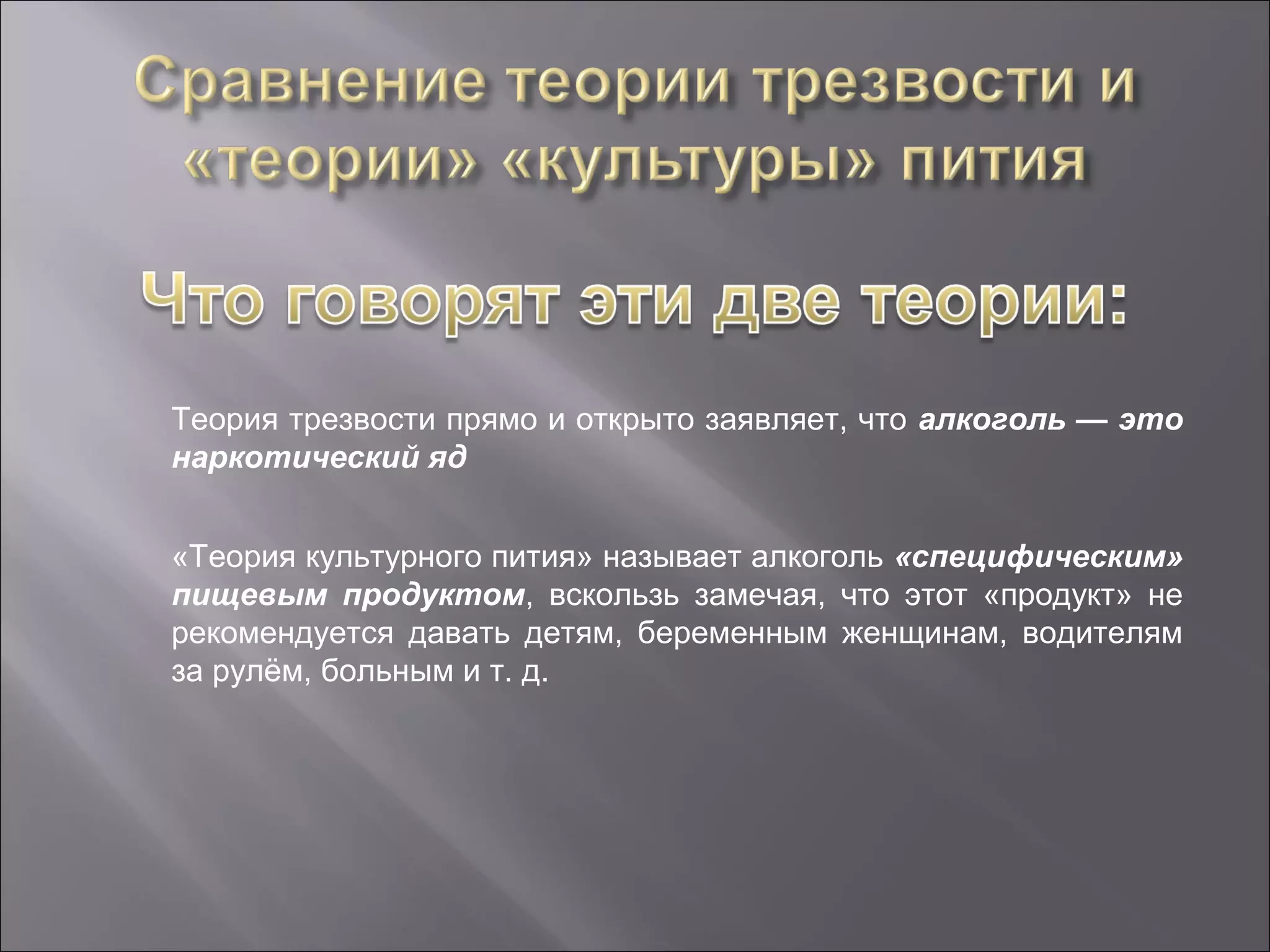 Теория трезвости прямо и открыто заявляет, что алкоголь — это
наркотический яд


«Теория культурного пития» называет алкоголь «специфическим»
пищевым продуктом, вскользь замечая, что этот «продукт» не
рекомендуется давать детям, беременным женщинам, водителям
за рулём, больным и т. д.
 