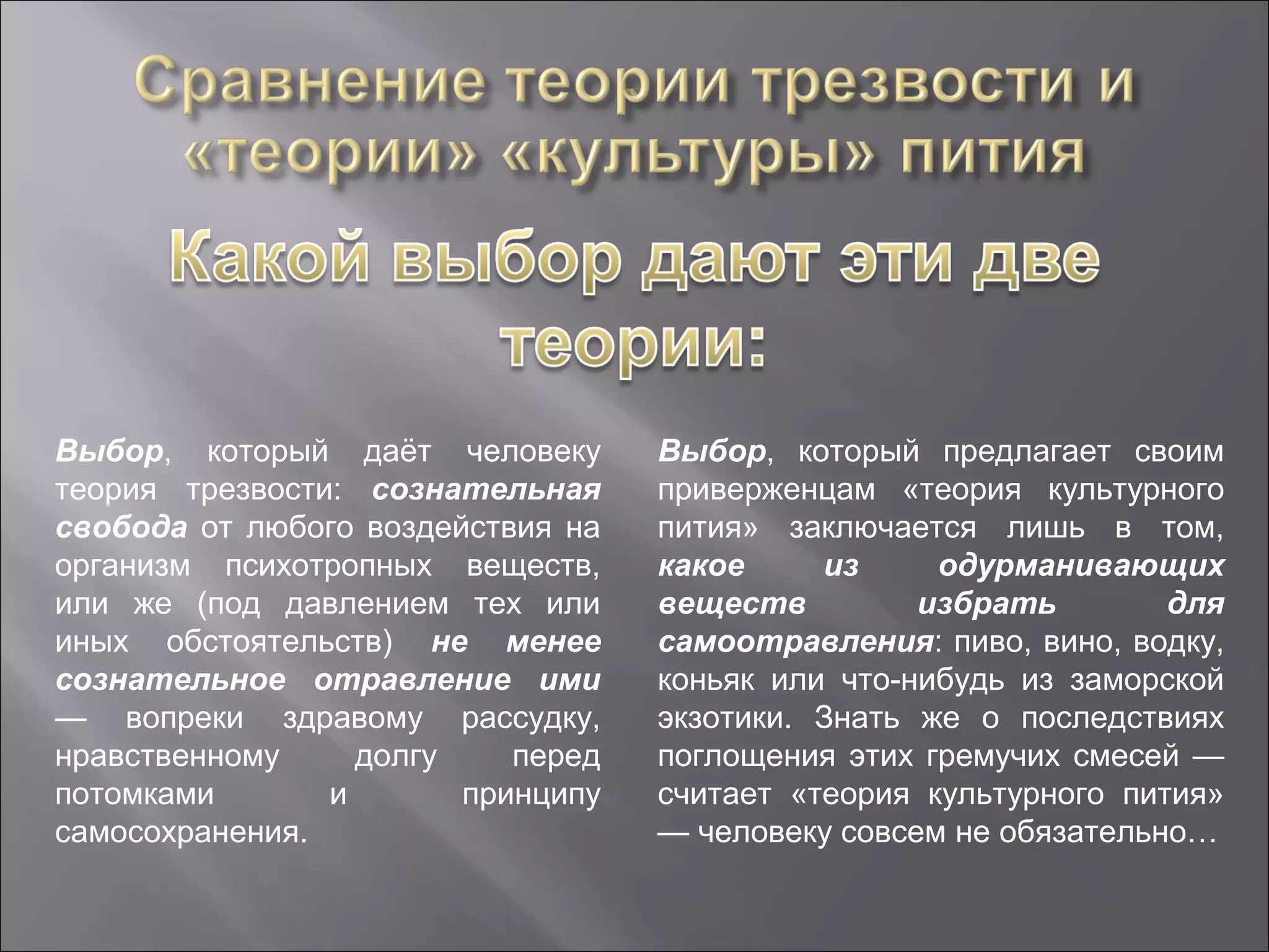 Выбор, который даёт человеку       Выбор, который предлагает своим
теория трезвости: сознательная     приверженцам «теория культурного
свобода от любого воздействия на   пития» заключается лишь в том,
организм психотропных веществ,     какое     из     одурманивающих
или же (под давлением тех или      веществ         избрать        для
иных обстоятельств) не менее       самоотравления: пиво, вино, водку,
сознательное отравление ими        коньяк или что-нибудь из заморской
— вопреки здравому рассудку,       экзотики. Знать же о последствиях
нравственному     долгу    перед   поглощения этих гремучих смесей —
потомками       и       принципу   считает «теория культурного пития»
самосохранения.                    — человеку совсем не обязательно…
 