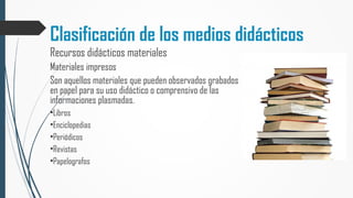 Clasificación de los medios didácticos
Recursos didácticos materiales
Materiales impresos
Son aquellos materiales que pueden observados grabados
en papel para su uso didáctico o comprensivo de las
informaciones plasmadas.
•Libros
•Enciclopedias
•Periódicos
•Revistas
•Papelografos
 