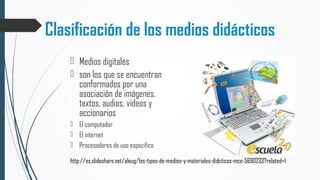 Clasificación de los medios didácticos
 Medios digitales
 son los que se encuentran
conformados por una
asociación de imágenes,
textos, audios, videos y
accionarios
 El computador
 El internet
 Procesadores de uso especifico
http://es.slideshare.net/aleug/los-tipos-de-medios-y-materiales-didcticos-mce-5690233?related=1
 