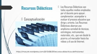 Recursos Didácticos  Los Recursos Didácticos son
todos aquellos medios empleados
por el docente para apoyar,
complementar, acompañar o
evaluar el proceso educativo que
dirige u orienta. Los Recursos
Didácticos abarcan una
amplísima variedad de técnicas,
estrategias, instrumentos,
materiales, etc., que van desde la
pizarra y el marcador hasta los
videos y el uso de Internet.
 Conceptualización
https://macyte.wordpress.com/2010/08/29/recursos-didacticos-definiciones/
 