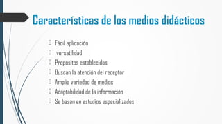 Características de los medios didácticos
 Fácil aplicación
 versatilidad
 Propósitos establecidos
 Buscan la atención del receptor
 Amplia variedad de medios
 Adaptabilidad de la información
 Se basan en estudios especializados
 