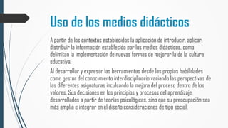 Uso de los medios didácticos
A partir de los contextos establecidos la aplicación de introducir, aplicar,
distribuir la información establecido por los medios didácticos, como
delimitan la implementación de nuevas formas de mejorar la de la cultura
educativa.
Al desarrollar y expresar las herramientas desde las propias habilidades
como gestor del conocimiento interdisciplinario variando las perspectivas de
las diferentes asignaturas inculcando la mejora del proceso dentro de los
valores. Sus decisiones en los principios y procesos del aprendizaje
desarrollados a partir de teorías psicológicas, sino que su preocupación sea
más amplia e integrar en el diseño consideraciones de tipo social.
 