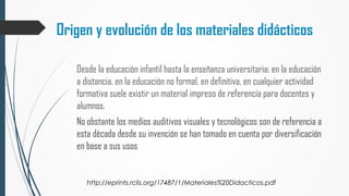Origen y evolución de los materiales didácticos
Desde la educación infantil hasta la enseñanza universitaria; en la educación
a distancia, en la educación no formal, en definitiva, en cualquier actividad
formativa suele existir un material impreso de referencia para docentes y
alumnos.
No obstante los medios auditivos visuales y tecnológicos son de referencia a
esta década desde su invención se han tomado en cuenta por diversificación
en base a sus usos
http://eprints.rclis.org/17487/1/Materiales%20Didacticos.pdf
 