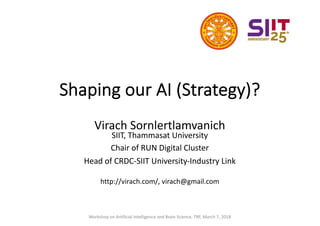 Shaping our AI (Strategy)?
Virach Sornlertlamvanich
SIIT, Thammasat University
Chair of RUN Digital Cluster
Head of CRDC-SIIT University-Industry Link
http://virach.com/, virach@gmail.com
Workshop on Artificial Intelligence and Brain Science, TRF, March 7, 2018
 