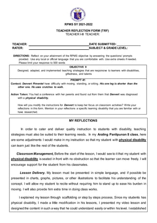 RPMS SY 2021-2022
TEACHER REFLECTION FORM (TRF)
TEACHER I-III TEACHER:
TEACHER: DATE SUBMITTED:_______________
RATER: SUBJECT & GRADE LEVEL:
DIRECTIONS: Reflect on your attainment of the RPMS objective by answering the questions/ prompts
provided. Use any local or official language that you are comfortable with. Use extra sheets if needed.
Please limit your response to 500 words
OBJECTIVE 9
Designed, adapted, and implemented teaching strategies that are responsive to learners with disabilities,
giftedness, and talents
PROMPT #1
Context: Denvert Pimentel have difficulty with moving, standing, or sitting. His one leg is shorter than the
other one. He uses crutches to walk.
Action Taken: You had a conference with her parents and found out from them that Denvert was diagnosed
with a physical disability.
How will you modify the instructions for Denvert to keep her focus on classroom activities? Write your
reflections in this form. Mention in your reflections a specific learning disability that you are familiar with or
have researched.
MY REFLECTIONS
In order to cater and deliver quality instruction to students with disability, teaching
strategies must also be suited to their learning needs. In my Araling Panlipunan 8 class, here
are some adjustments I would make in my instruction so that my student with physical disability
can learn just like the rest of the students.
Classroom Management, Before the start of the lesson, I would see to it that my student with
physical disability is seated in front with no obstruction so that the learner can move freely. I will
encourage support for the student from his classmates.
Lesson Delivery. My lesson must be presented in simple language, and if possible be
presented in charts, graphs, pictures, or other illustrations to facilitate his understanding of the
concept. I will allow my student to recite without requiring him to stand up to ease his burden in
moving. I will also provide him extra time in doing class works.
I explained my lesson through scaffolding or step by steps process. Since my students has
physical disability, I made a little modification in his lessons, I presented my video lesson and
designed the content in such a way that he could understand easily or within his level. I established
 