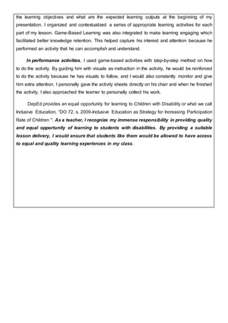 the learning objectives and what are the expected learning outputs at the beginning of my
presentation. I organized and contextualized a series of appropriate learning activities for each
part of my lesson. Game-Based Learning was also integrated to make learning engaging which
facilitated better knowledge retention. This helped capture his interest and attention because he
performed an activity that he can accomplish and understand.
In performance activities, I used game-based activities with step-by-step method on how
to do the activity. By guiding him with visuals as instruction in the activity, he would be reinforced
to do the activity because he has visuals to follow, and I would also constantly monitor and give
him extra attention. I personally gave the activity sheets directly on his chair and when he finished
the activity, I also approached the learner to personally collect his work.
DepEd provides an equal opportunity for learning to Children with Disability or what we call
Inclusive Education, “DO 72, s. 2009-Inclusive Education as Strategy for Increasing Participation
Rate of Children ''. As a teacher, I recognize my immense responsibility in providing quality
and equal opportunity of learning to students with disabilities. By providing a suitable
lesson delivery, I would ensure that students like them would be allowed to have access
to equal and quality learning experiences in my class.
 
