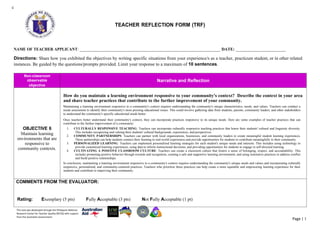 This tool was developed through the Philippine National
Research Center for Teacher Quality (RCTQ) with support
from the Australian Government.
Page | 1
c
TEACHER REFLECTION FORM (TRF)
NAME OF TEACHER APPLICANT: _______________________________________________________________________ DATE: ________________________
Directions: Share how you exhibited the objectives by writing specific situations from your experience/s as a teacher, practicum student, or in other related
instances. Be guided by the questions/prompts provided. Limit your response to a maximum of 10 sentences.
Non-classroom
observable
objective
Narrative and Reflection
OBJECTIVE 6
Maintain learning
environments that are
responsive to
community contexts.
How do you maintain a learning environment responsive to your community's context? Describe the context in your area
and share teacher practices that contribute to the further improvement of your community.
Maintaining a learning environment responsive to a community's context requires understanding the community's unique characteristics, needs, and values. Teachers can conduct a
needs assessment to identify their community's most pressing educational issues. This could involve gathering data from students, parents, community leaders, and other stakeholders
to understand the community's specific educational needs better.
Once teachers better understand their community's context, they can incorporate practices responsive to its unique needs. Here are some examples of teacher practices that can
contribute to the further improvement of a community:
1. CULTURALLY RESPONSIVE TEACHING: Teachers can incorporate culturally responsive teaching practices that honor their students' cultural and linguistic diversity.
This includes recognizing and valuing their students' cultural backgrounds, experiences, and perspectives.
2. COMMUNITY PARTNERSHIPS: Teachers can partner with local organizations, businesses, and community leaders to create meaningful student learning experiences.
These partnerships can help students connect their learning to real-world experiences and provide opportunities for students to contribute meaningfully to their community.
3. PERSONALIZED LEARNING: Teachers can implement personalized learning strategies for each student's unique needs and interests. This includes using technology to
provide customized learning experiences, using data to inform instructional decisions, and providing opportunities for students to engage in self-directed learning.
4. CULTIVATING A POSITIVE CLASSROOM CULTURE: Teachers can create a classroom culture that fosters a sense of belonging, respect, and accountability. This
includes promoting positive behavior through rewards and recognition, creating a safe and supportive learning environment, and using restorative practices to address conflict
and build positive relationships.
In conclusion, maintaining a learning environment responsive to a community's context requires understanding the community's unique needs and values and incorporating culturally
responsive, personalized, and community-centered practices. Teachers who prioritize these practices can help create a more equitable and empowering learning experience for their
students and contribute to improving their community.
COMMENTS FROM THE EVALUATOR:
Rating: Exemplary (5 pts) Fully Acceptable (3 pts) Not Fully Acceptable (1 pt)
 
